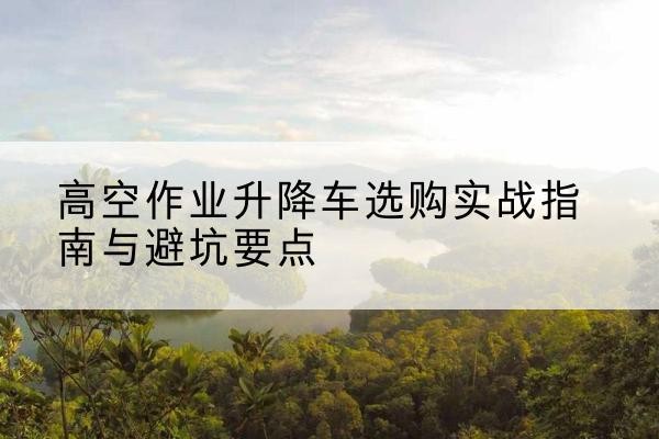 南宁升降车怎么选-高空作业升降车选购实战指南与避坑要点