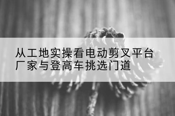 南宁电动剪叉升降平台厂家-从工地实操看电动剪叉平台厂家与登高车挑选门道