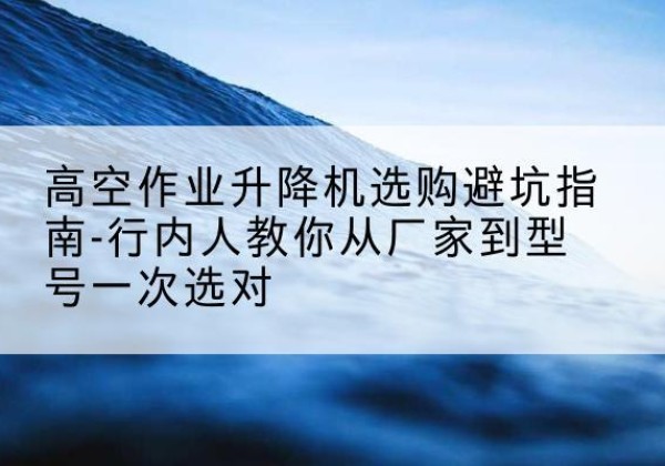 南宁升降平台厂家-高空作业升降机选购避坑指南-行内人教你从厂家到型号一次选对