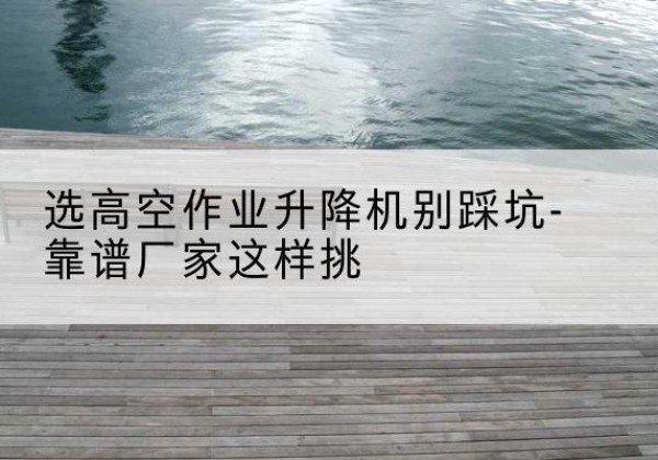 南宁剪叉式升降机厂家-选高空作业升降机别踩坑-靠谱厂家这样挑
