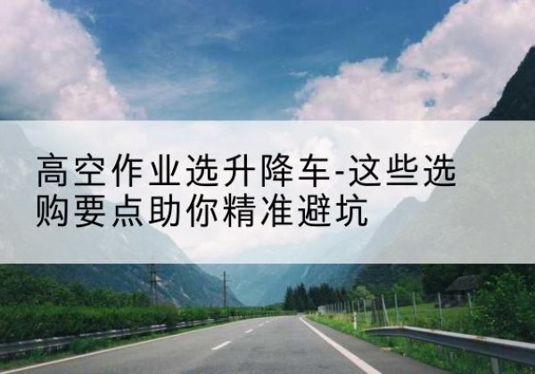 南宁升降车厂家-高空作业选升降车-这些选购要点助你*避坑