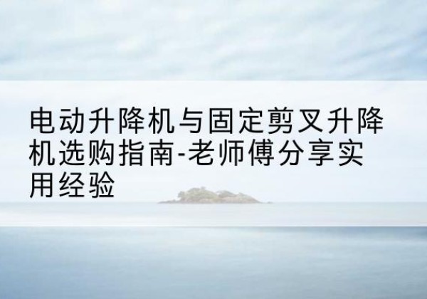 南宁电动升降机怎么选-电动升降机与固定剪叉升降机选购指南-老师傅分享实用经验
