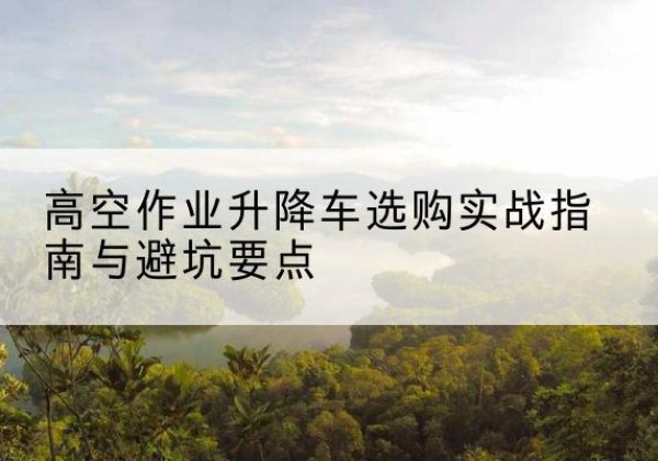 南宁升降车怎么选-高空作业升降车选购实战指南与避坑要点
