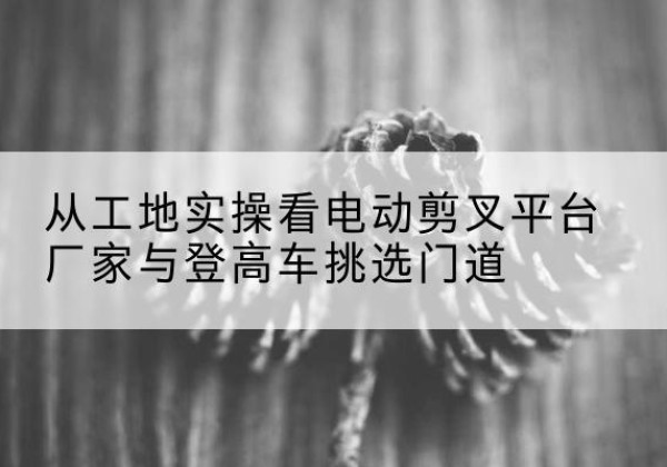南宁电动剪叉升降平台厂家-从工地实操看电动剪叉平台厂家与登高车挑选门道