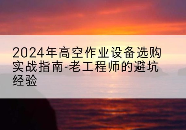南宁高空作业升降机厂家推荐-2024年高空作业设备选购实战指南-老工程师的避坑经验